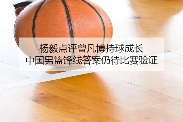 杨毅点评曾凡博持球成长 中国男篮锋线答案仍待比赛验证